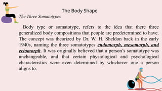 The Body Shape
The Three Somatotypes
Body type or somatotype, refers to the idea that there three
generalized body compositions that people are predetermined to have.
The concept was theorized by Dr. W. H. Sheldon back in the early
1940s, naming the three somatotypes endomorph, mesomorph, and
ectomorph. It was originally believed that a person’s somatotype was
unchangeable, and that certain physiological and psychological
characteristics were even determined by whichever one a person
aligns to.
 