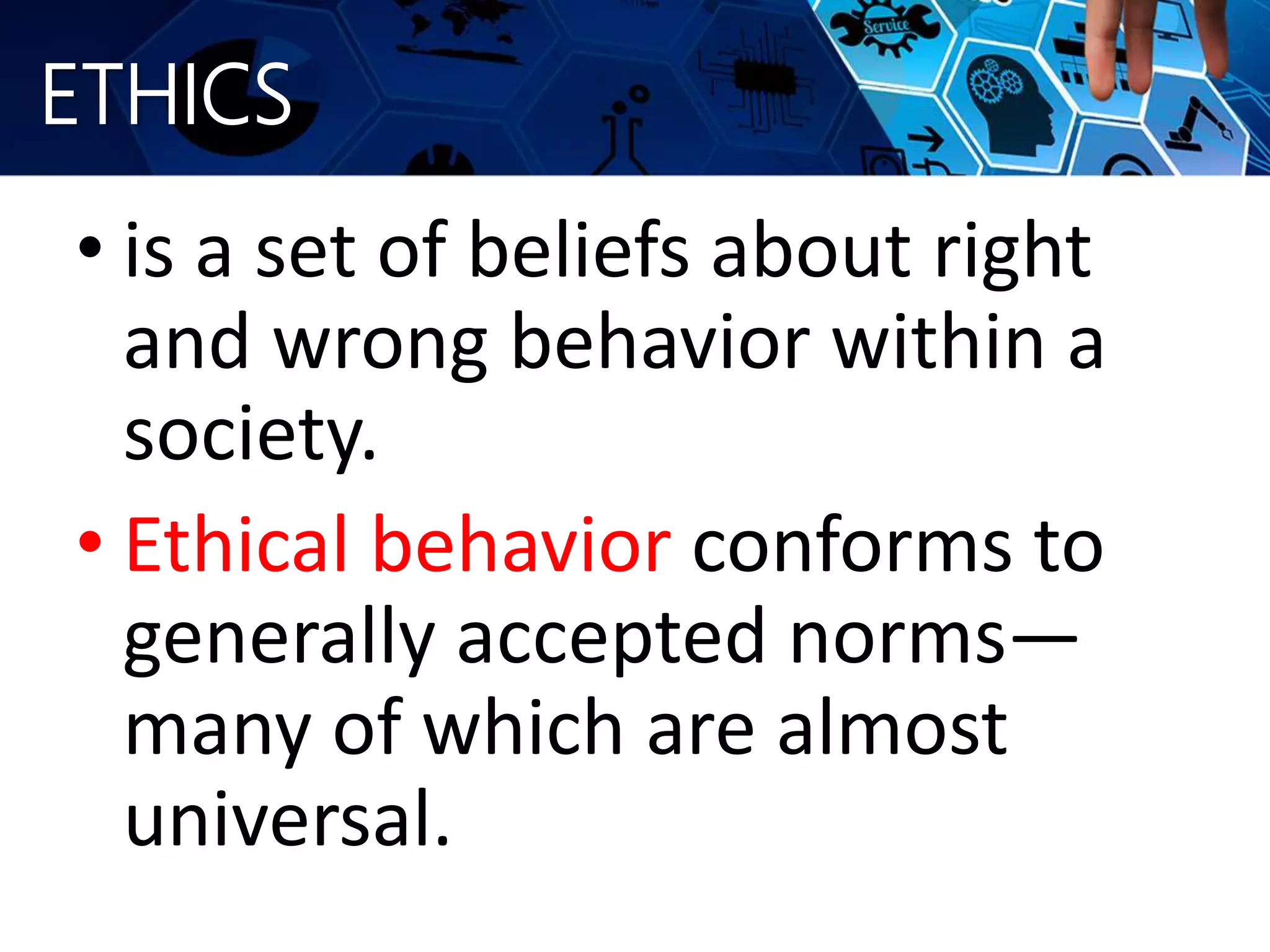 ETHICS
• is a set of beliefs about right
and wrong behavior within a
society.
• Ethical behavior conforms to
generally accepted norms—
many of which are almost
universal.
 