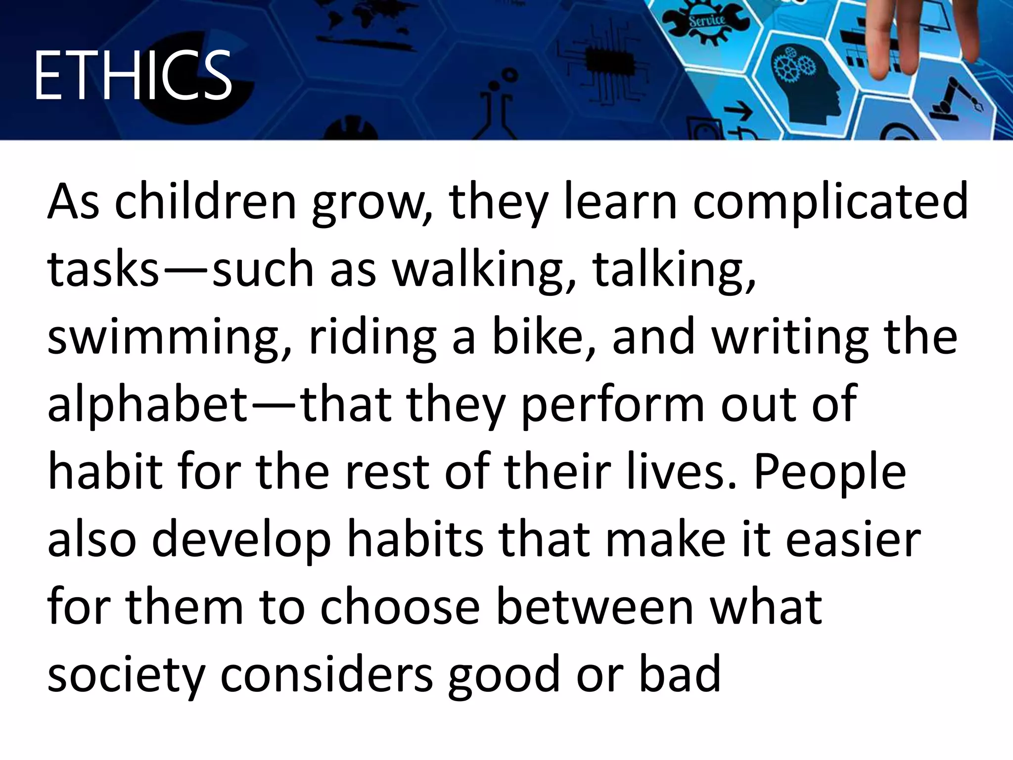 ETHICS
As children grow, they learn complicated
tasks—such as walking, talking,
swimming, riding a bike, and writing the
alphabet—that they perform out of
habit for the rest of their lives. People
also develop habits that make it easier
for them to choose between what
society considers good or bad
 