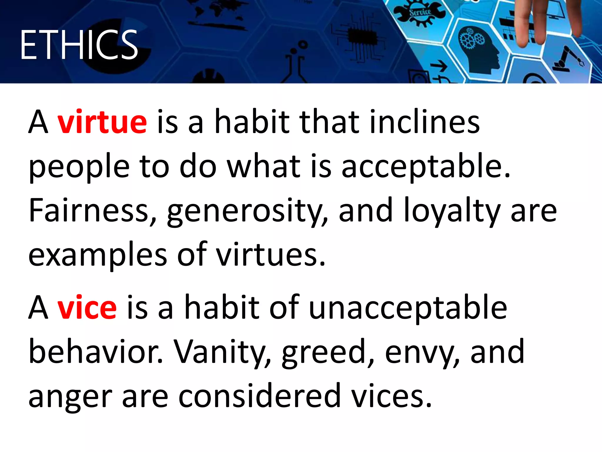 ETHICS
A virtue is a habit that inclines
people to do what is acceptable.
Fairness, generosity, and loyalty are
examples of virtues.
A vice is a habit of unacceptable
behavior. Vanity, greed, envy, and
anger are considered vices.
 