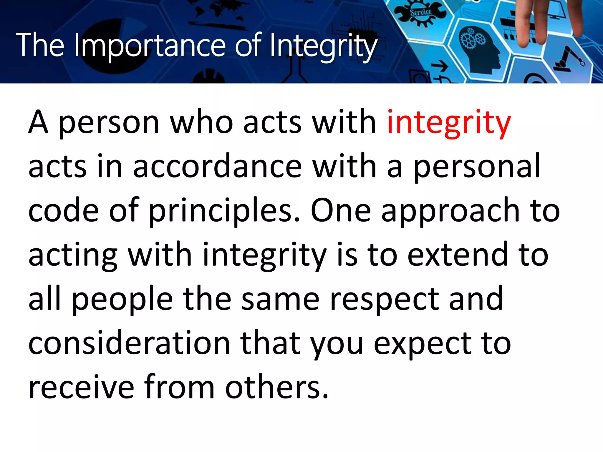 The Importance of Integrity
A person who acts with integrity
acts in accordance with a personal
code of principles. One approach to
acting with integrity is to extend to
all people the same respect and
consideration that you expect to
receive from others.
 