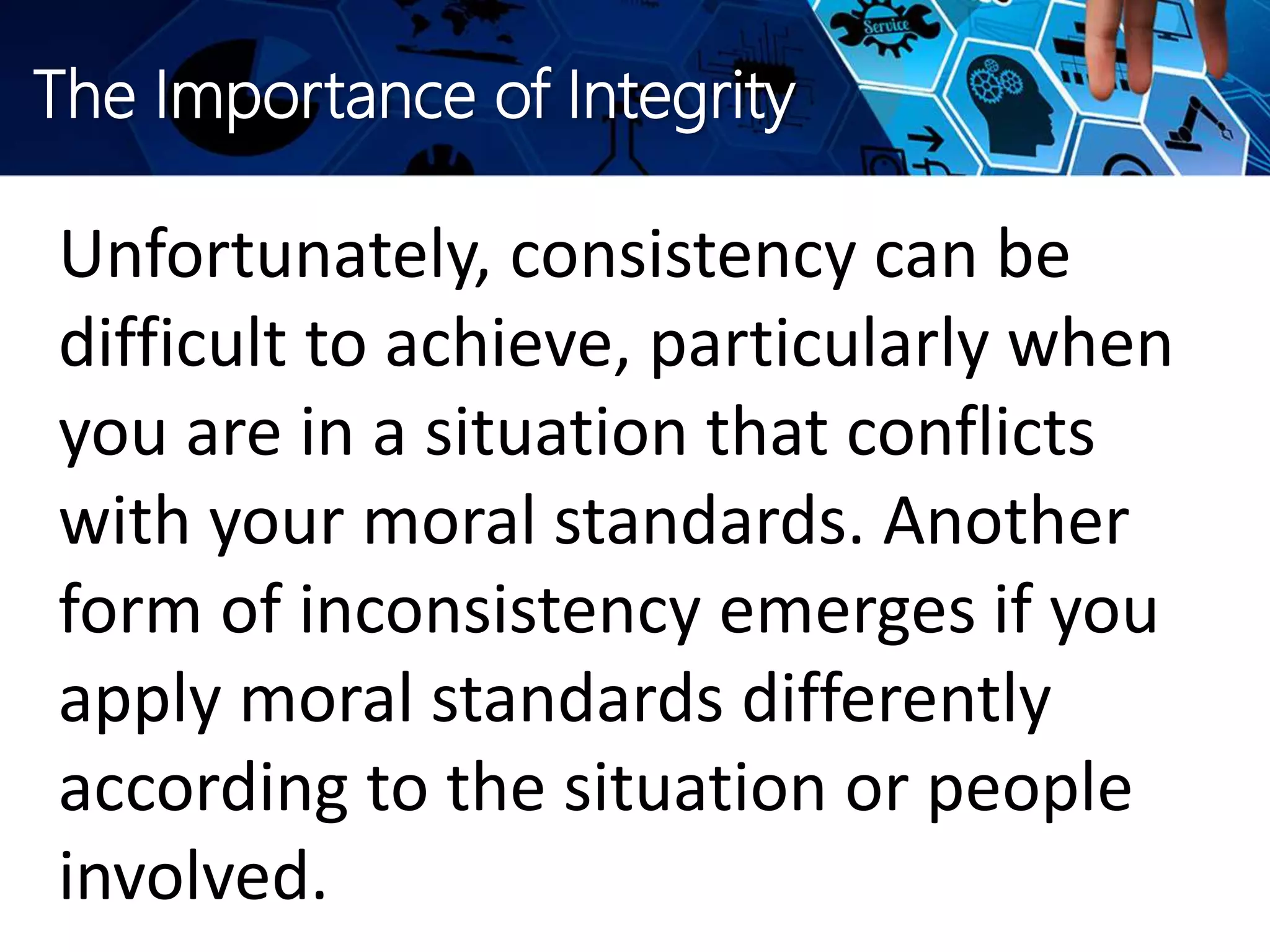 The Importance of Integrity
Unfortunately, consistency can be
difficult to achieve, particularly when
you are in a situation that conflicts
with your moral standards. Another
form of inconsistency emerges if you
apply moral standards differently
according to the situation or people
involved.
 