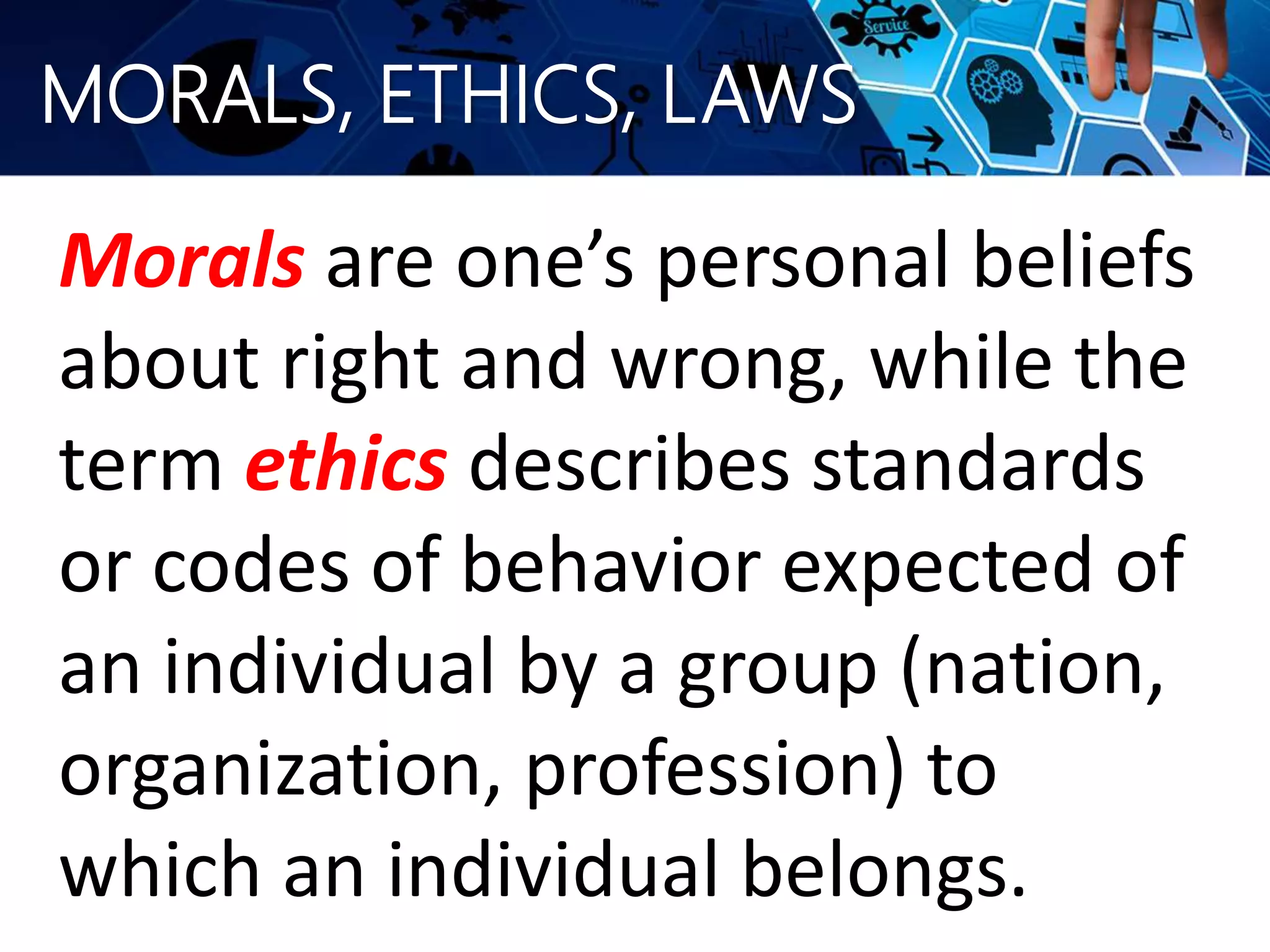 MORALS, ETHICS, LAWS
Morals are one’s personal beliefs
about right and wrong, while the
term ethics describes standards
or codes of behavior expected of
an individual by a group (nation,
organization, profession) to
which an individual belongs.
 