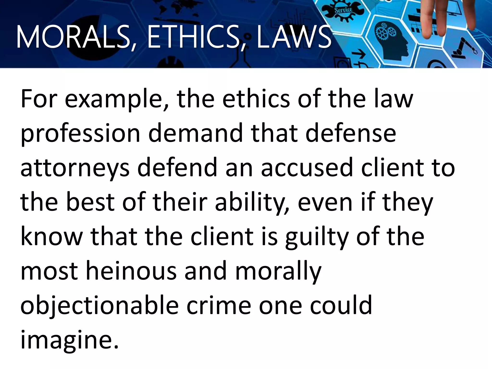 MORALS, ETHICS, LAWS
For example, the ethics of the law
profession demand that defense
attorneys defend an accused client to
the best of their ability, even if they
know that the client is guilty of the
most heinous and morally
objectionable crime one could
imagine.
 