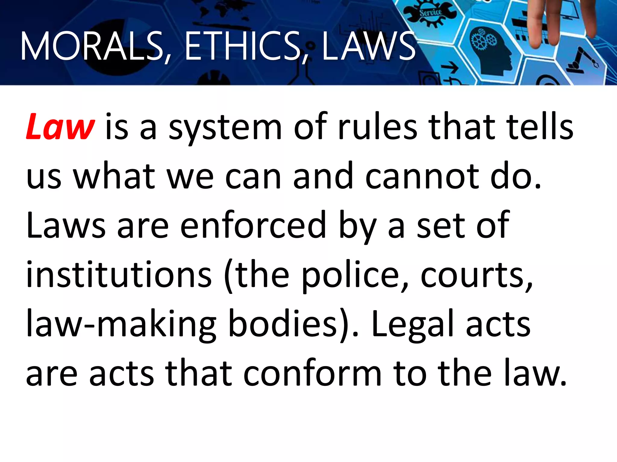 MORALS, ETHICS, LAWS
Law is a system of rules that tells
us what we can and cannot do.
Laws are enforced by a set of
institutions (the police, courts,
law-making bodies). Legal acts
are acts that conform to the law.
 