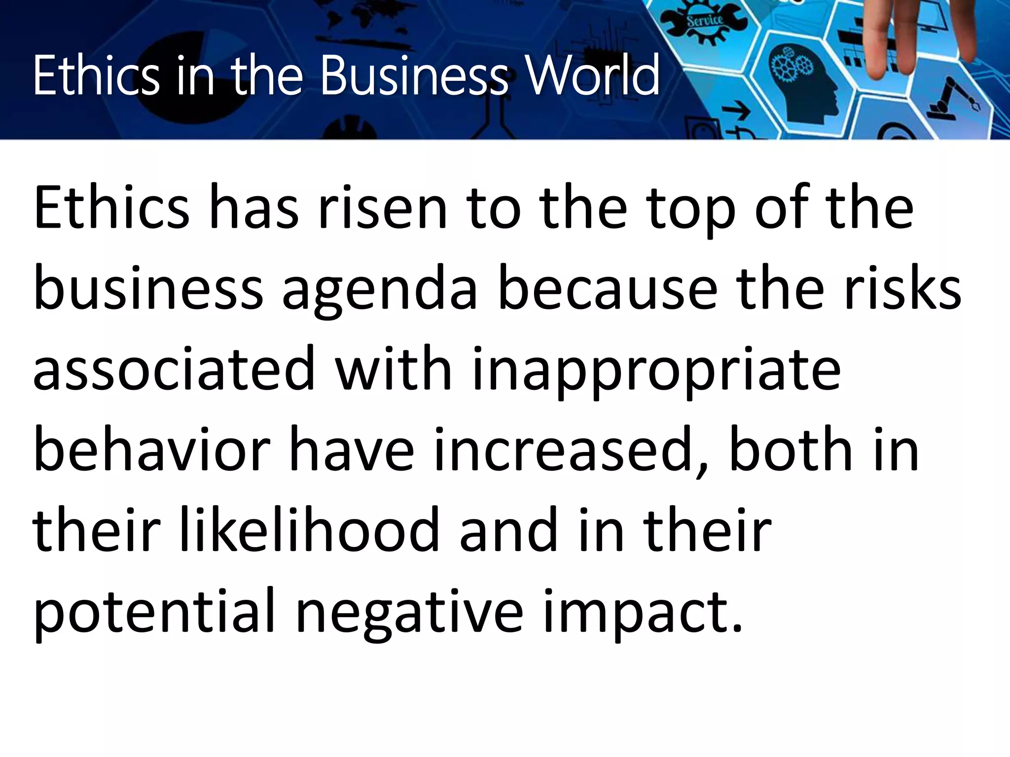 Ethics in the Business World
Ethics has risen to the top of the
business agenda because the risks
associated with inappropriate
behavior have increased, both in
their likelihood and in their
potential negative impact.
 