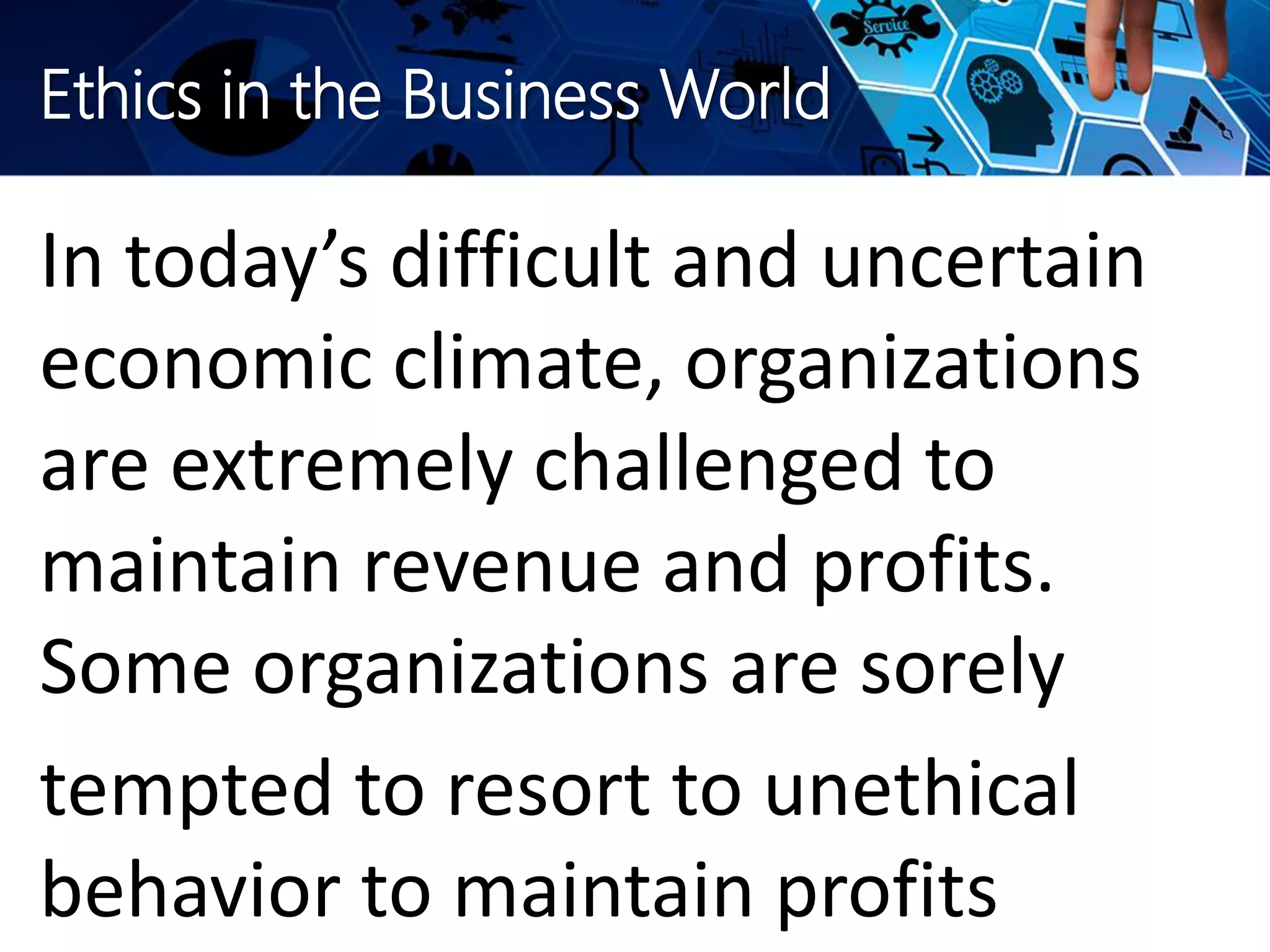 Ethics in the Business World
In today’s difficult and uncertain
economic climate, organizations
are extremely challenged to
maintain revenue and profits.
Some organizations are sorely
tempted to resort to unethical
behavior to maintain profits
 