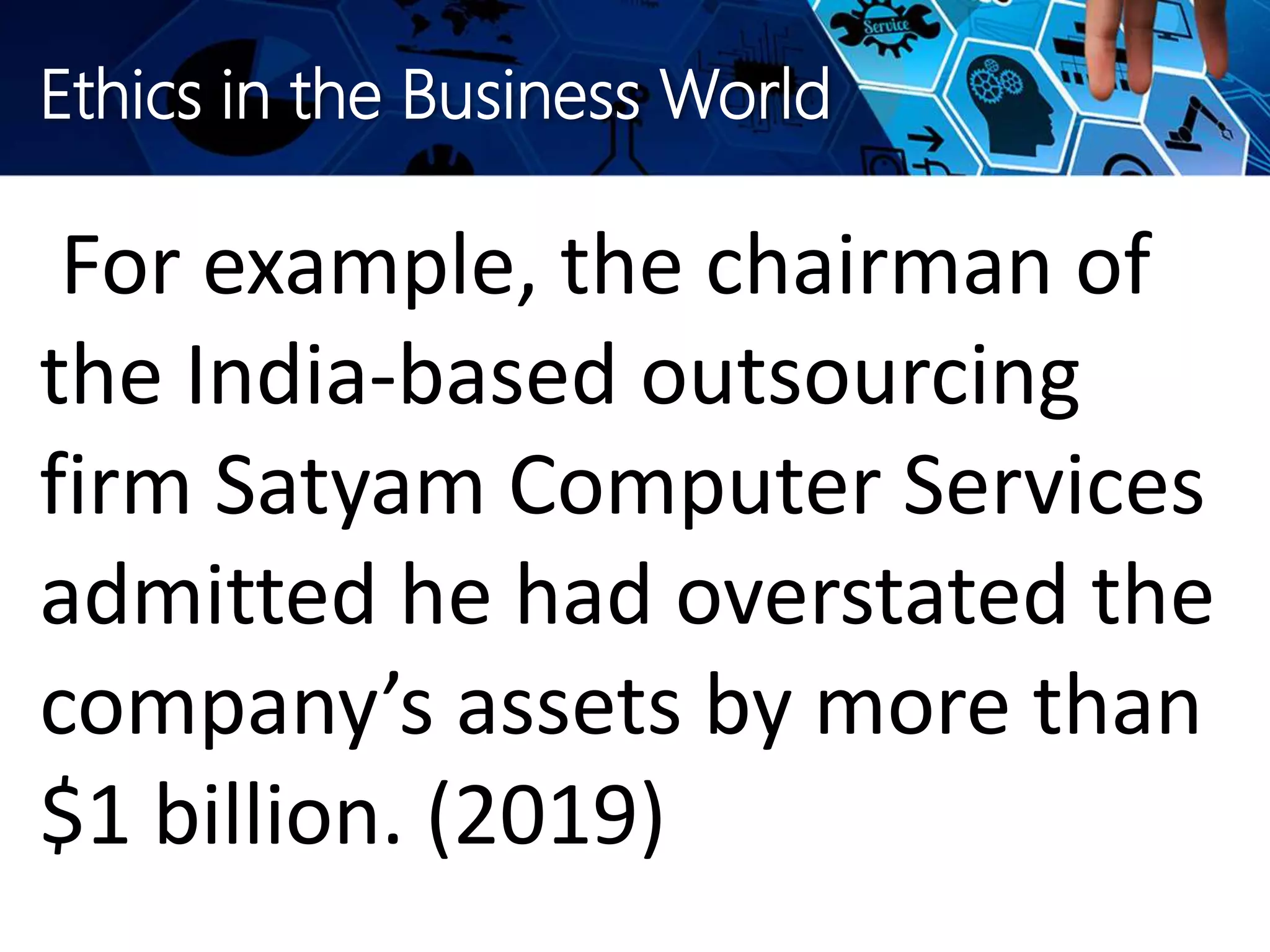 Ethics in the Business World
For example, the chairman of
the India-based outsourcing
firm Satyam Computer Services
admitted he had overstated the
company’s assets by more than
$1 billion. (2019)
 