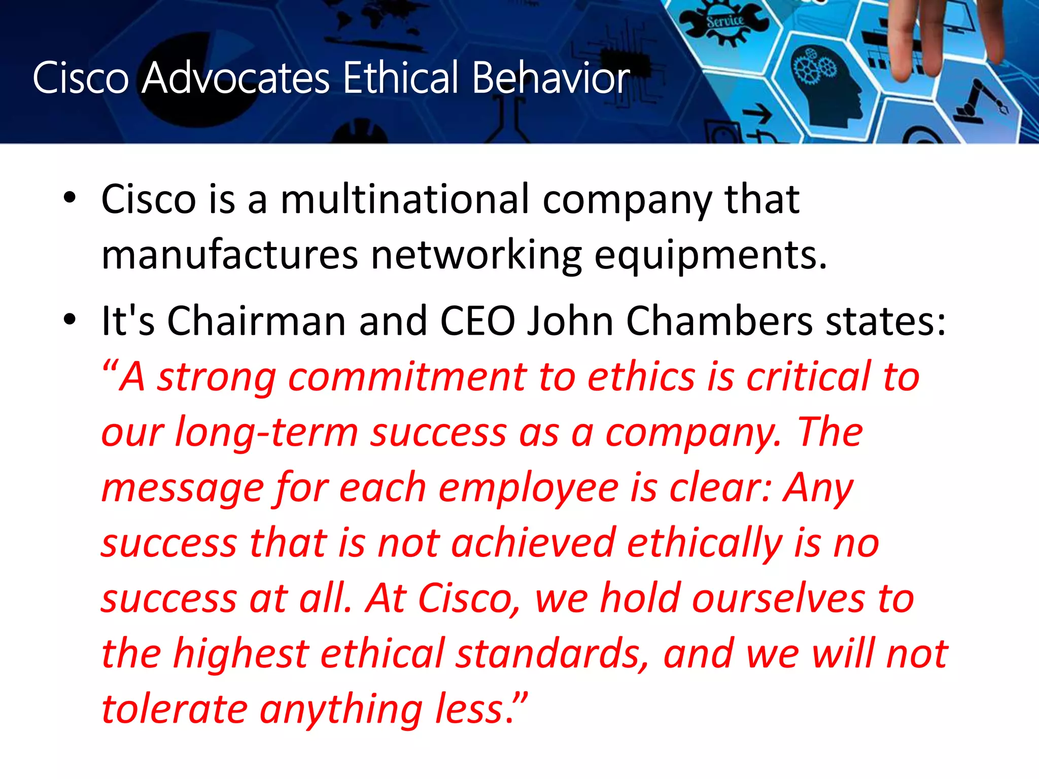 Cisco Advocates Ethical Behavior
• Cisco is a multinational company that
manufactures networking equipments.
• It's Chairman and CEO John Chambers states:
“A strong commitment to ethics is critical to
our long-term success as a company. The
message for each employee is clear: Any
success that is not achieved ethically is no
success at all. At Cisco, we hold ourselves to
the highest ethical standards, and we will not
tolerate anything less.”
 