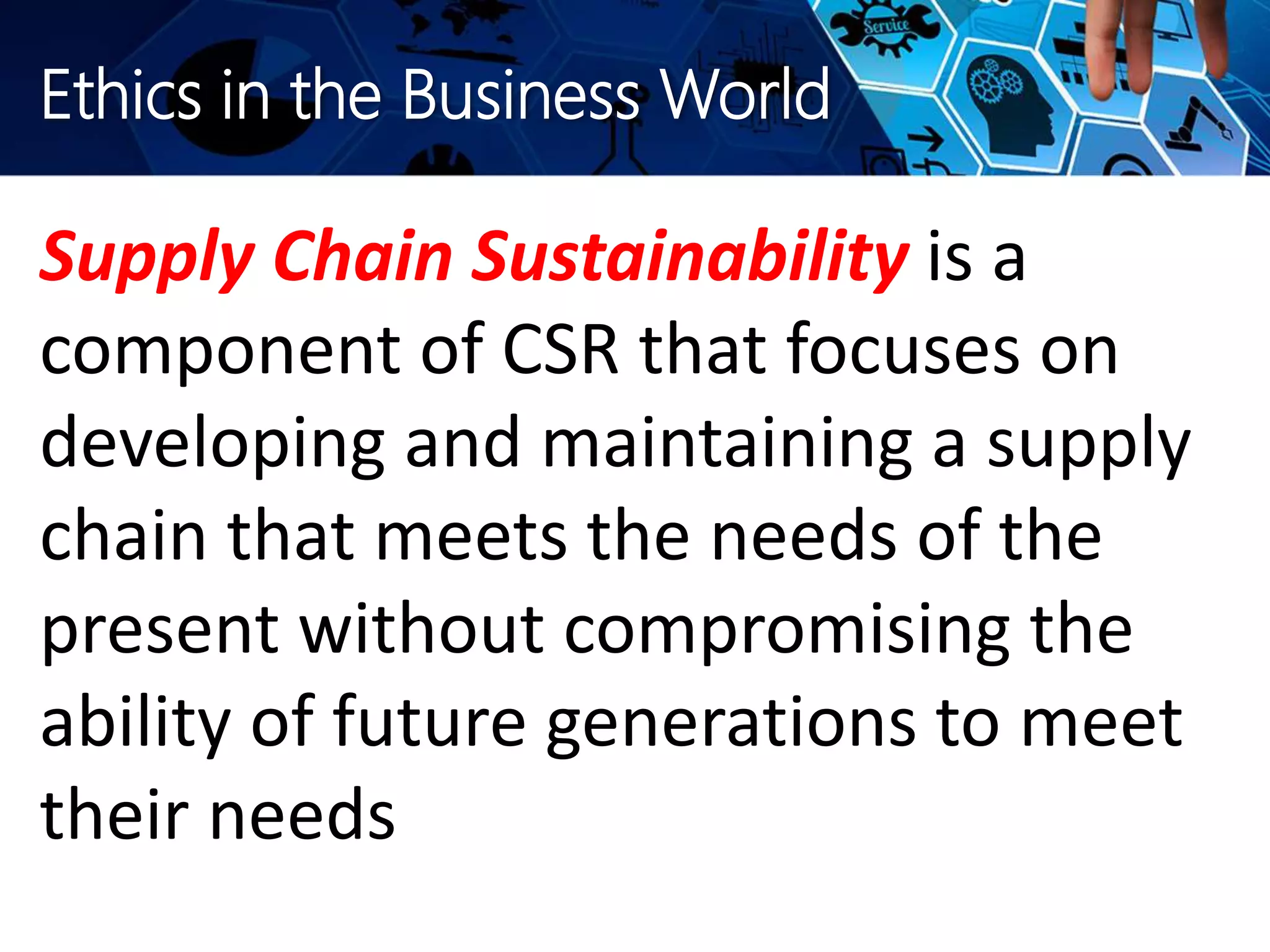 Ethics in the Business World
Supply Chain Sustainability is a
component of CSR that focuses on
developing and maintaining a supply
chain that meets the needs of the
present without compromising the
ability of future generations to meet
their needs
 