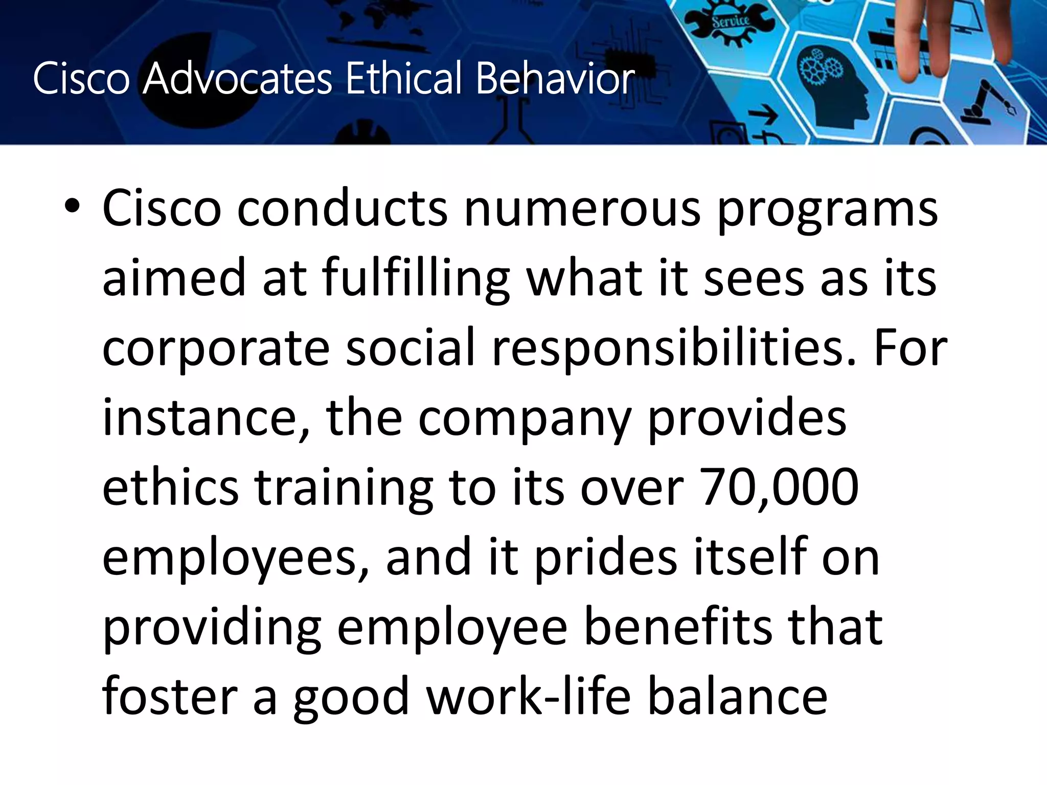 Cisco Advocates Ethical Behavior
• Cisco conducts numerous programs
aimed at fulfilling what it sees as its
corporate social responsibilities. For
instance, the company provides
ethics training to its over 70,000
employees, and it prides itself on
providing employee benefits that
foster a good work-life balance
 