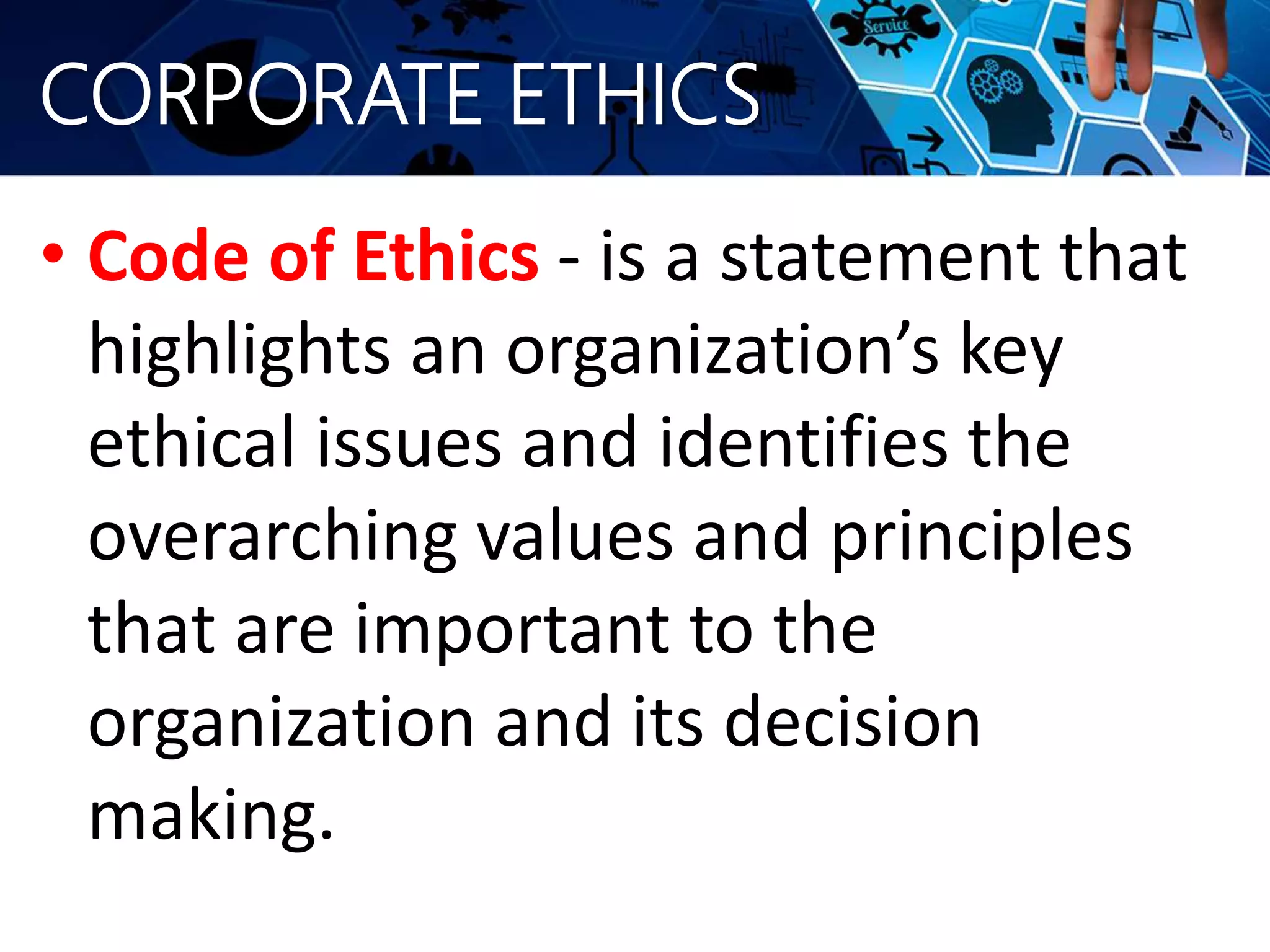 CORPORATE ETHICS
• Code of Ethics - is a statement that
highlights an organization’s key
ethical issues and identifies the
overarching values and principles
that are important to the
organization and its decision
making.
 