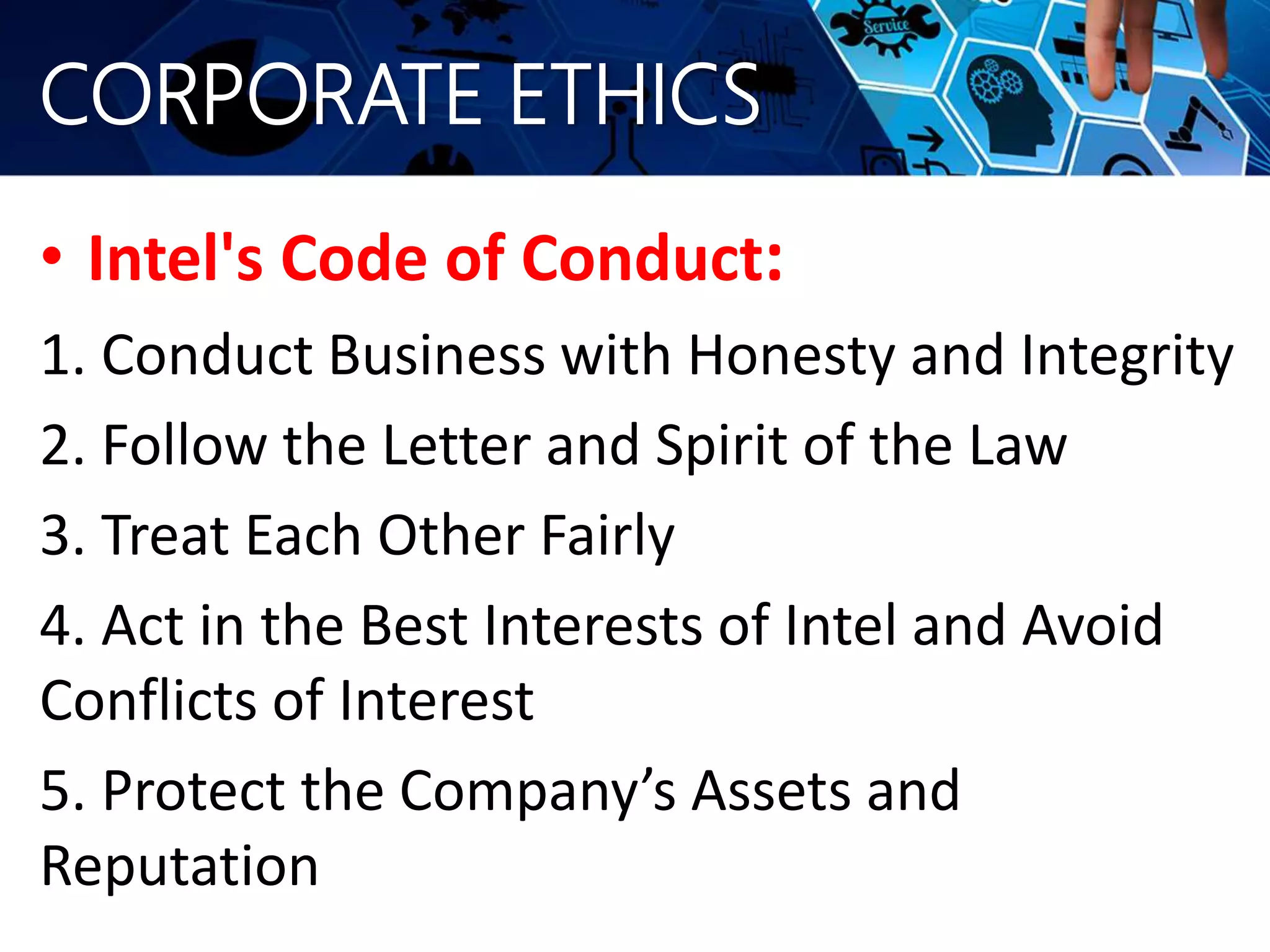 CORPORATE ETHICS
• Intel's Code of Conduct:
1. Conduct Business with Honesty and Integrity
2. Follow the Letter and Spirit of the Law
3. Treat Each Other Fairly
4. Act in the Best Interests of Intel and Avoid
Conflicts of Interest
5. Protect the Company’s Assets and
Reputation
 