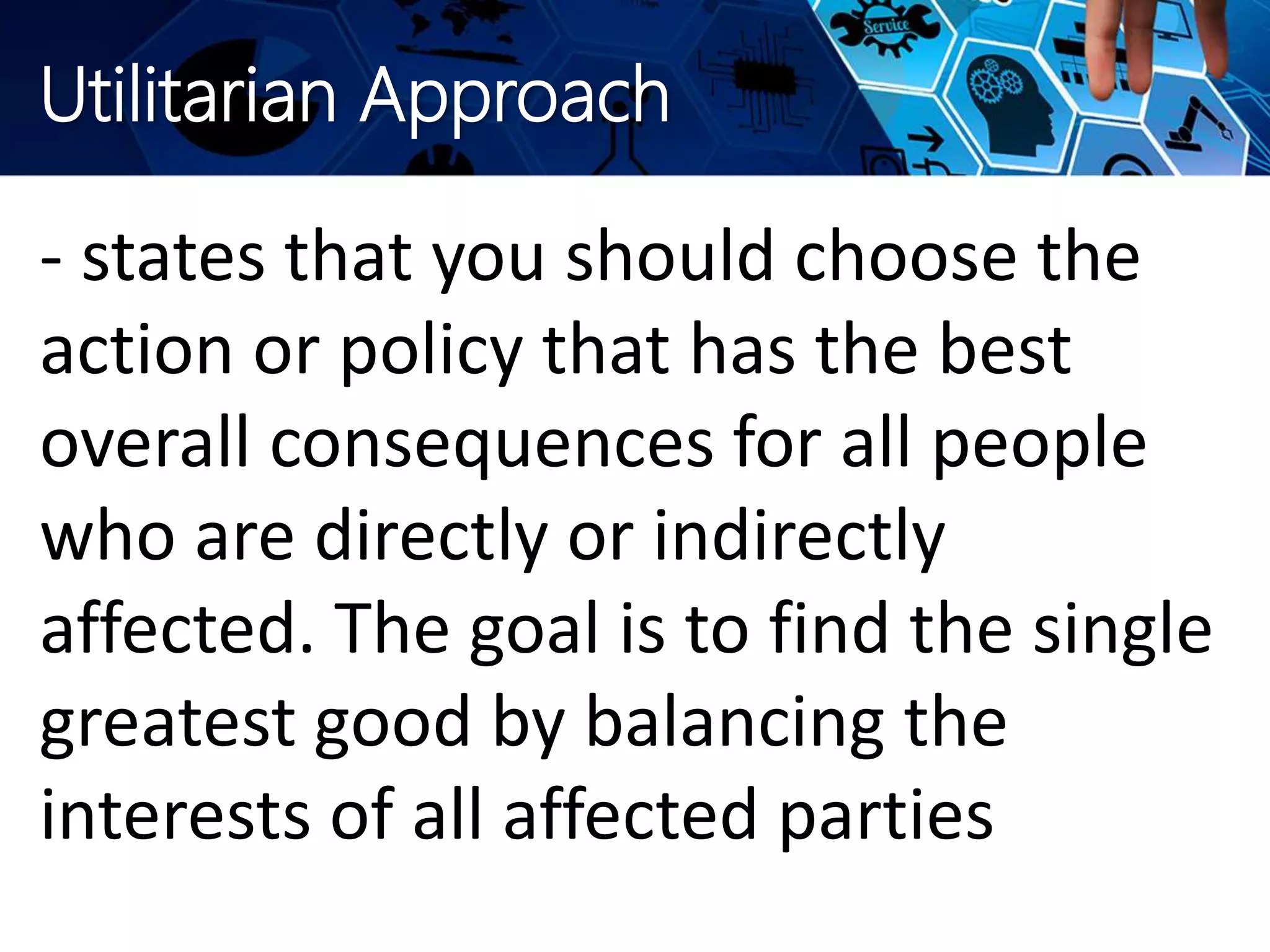 Utilitarian Approach
- states that you should choose the
action or policy that has the best
overall consequences for all people
who are directly or indirectly
affected. The goal is to find the single
greatest good by balancing the
interests of all affected parties
 