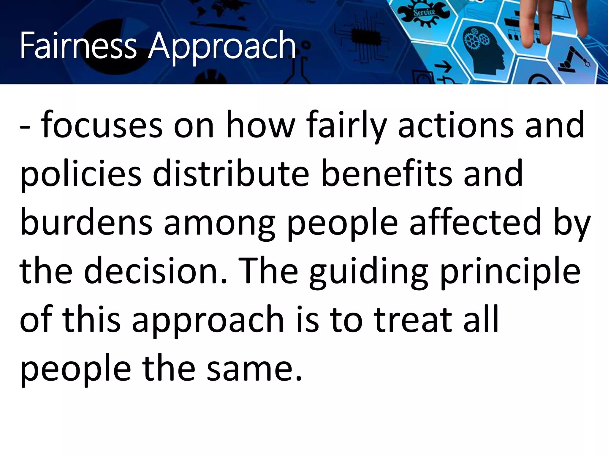 Fairness Approach
- focuses on how fairly actions and
policies distribute benefits and
burdens among people affected by
the decision. The guiding principle
of this approach is to treat all
people the same.
 