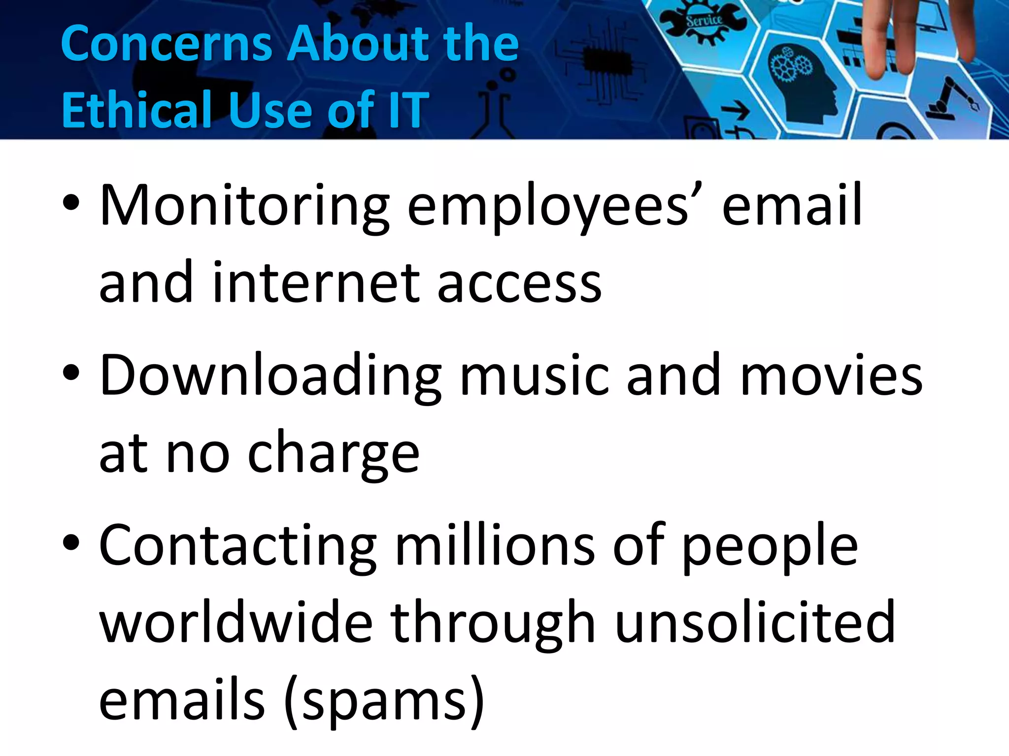 Concerns About the
Ethical Use of IT
• Monitoring employees’ email
and internet access
• Downloading music and movies
at no charge
• Contacting millions of people
worldwide through unsolicited
emails (spams)
 