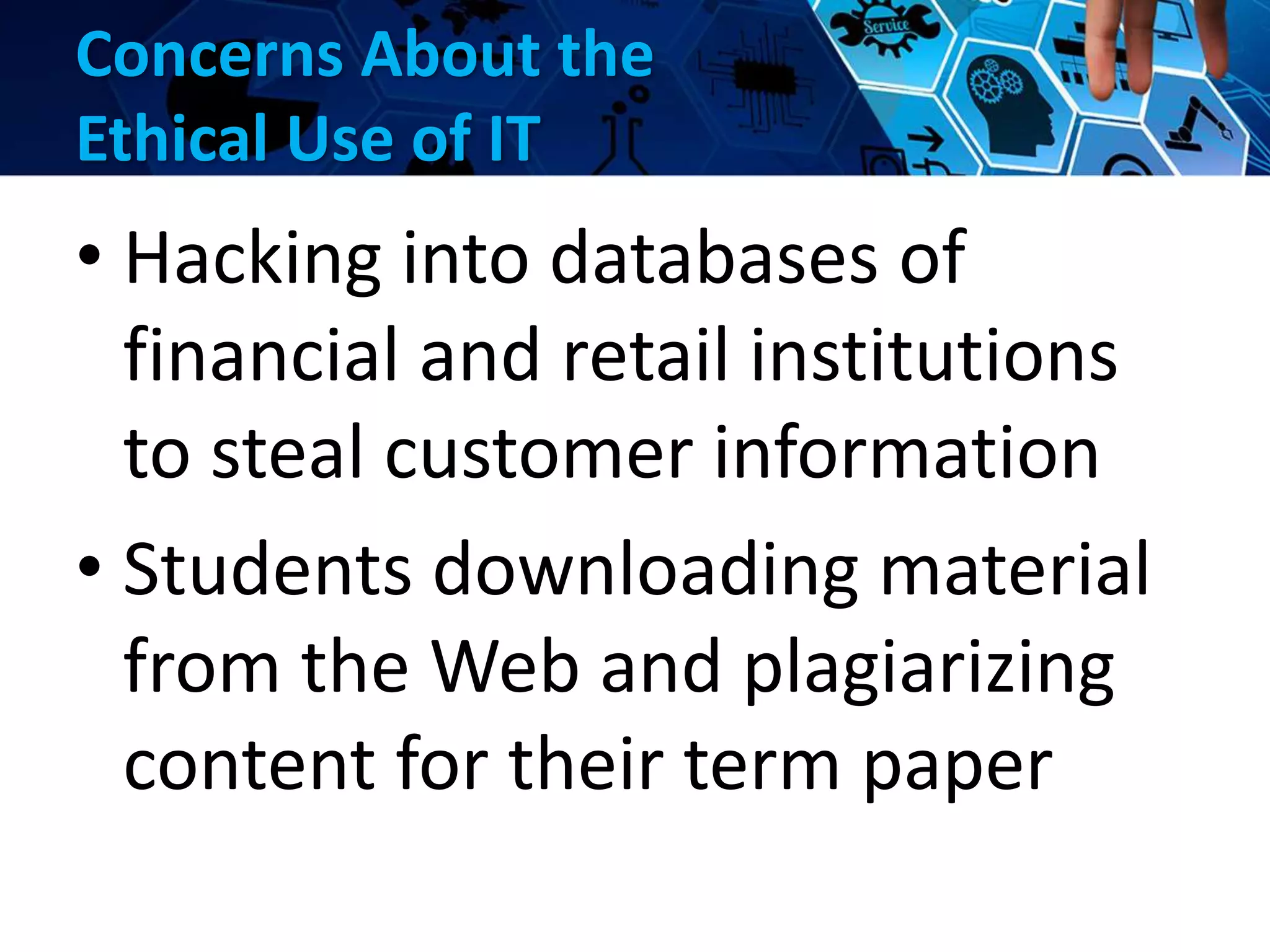 Concerns About the
Ethical Use of IT
• Hacking into databases of
financial and retail institutions
to steal customer information
• Students downloading material
from the Web and plagiarizing
content for their term paper
 