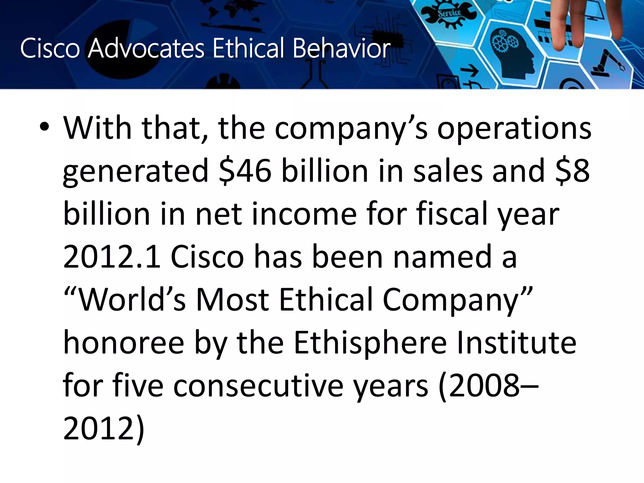 Cisco Advocates Ethical Behavior
• With that, the company’s operations
generated $46 billion in sales and $8
billion in net income for fiscal year
2012.1 Cisco has been named a
“World’s Most Ethical Company”
honoree by the Ethisphere Institute
for five consecutive years (2008–
2012)
 
