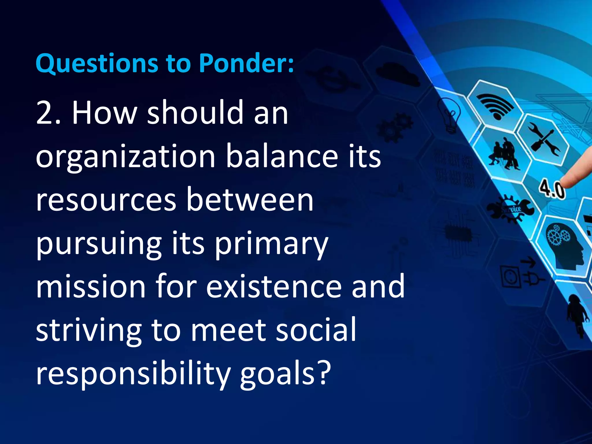 Questions to Ponder:
2. How should an
organization balance its
resources between
pursuing its primary
mission for existence and
striving to meet social
responsibility goals?
 
