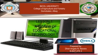 LESSON 1:
A REVIEW OF
EDUCATIONAL
TECHNOLOGY 1
Prepared by:
Dhen Angelo N. Navera
III-BAT-ATE 2
BICOL UNIVERSITY
College of Agriculture and Forestry
Guinobatan, Albay
 