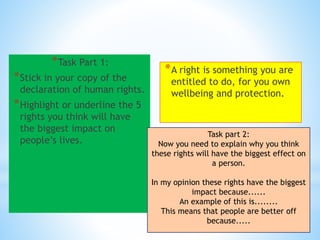 *
*A right is something you
are entitled to do, for you
own wellbeing and
protection.
*Task Part 1:
*Stick in your copy of
the declaration of
human rights.
*Highlight or
underline the 5 rights
you think will have
the biggest impact on
people’s lives.
Task part 2:
Now you need to explain why you think
these rights will have the biggest
effect on a person.
In my opinion these rights
have the biggest impact
because......
An example of this is........
This means that people are
better off because.....
 