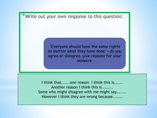 *
*Write out your own response to this question:
‘Everyone should have the same rights
no matter what they have done’ – do you
agree or disagree, give reasons for your
answers.
I think that......one reason I think this is......
Another reason I think this is........
Some who might disagree with me might say.......
However I think they are wrong because.......
 