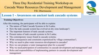 Three Day Residential Training Workshop on
Cascade Water Resources Development and Management
P.B. Dharmasena
Training Objectives:
After this training, the participants will be able to explain:
 The nature of Tank Cascade Systems in Sri Lanka;
 How the tank cascade system has evolved on dry zone landscape?;
 The important features of tank cascade systems;
 Present status of tank cascade systems in Sri Lanka;
 The contemporary issues found in cascade systems;
 What consequences and constraints experienced by village communities?;
 Why we need to plan water resources development in cascades?
 How we can prepare a water management plan for a cascade?
 Why we need participation of communities in cascade development and management? and
 Roles and responsibilities of implementing partners in cascade development and
management
Lesson 1 - Awareness on ancient tank cascade systems
 