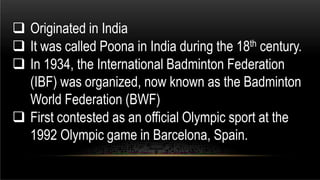  Originated in India
 It was called Poona in India during the 18th century.
 In 1934, the International Badminton Federation
(IBF) was organized, now known as the Badminton
World Federation (BWF)
 First contested as an official Olympic sport at the
1992 Olympic game in Barcelona, Spain.
 