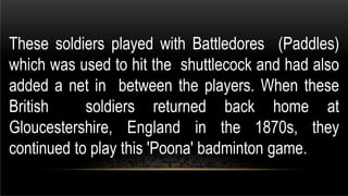These soldiers played with Battledores (Paddles)
which was used to hit the shuttlecock and had also
added a net in between the players. When these
British soldiers returned back home at
Gloucestershire, England in the 1870s, they
continued to play this 'Poona' badminton game.
 