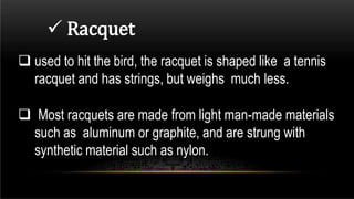  Racquet
 used to hit the bird, the racquet is shaped like a tennis
racquet and has strings, but weighs much less.
 Most racquets are made from light man-made materials
such as aluminum or graphite, and are strung with
synthetic material such as nylon.
 