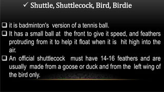  Shuttle, Shuttlecock, Bird, Birdie
 it is badminton's version of a tennis ball.
 It has a small ball at the front to give it speed, and feathers
protruding from it to help it float when it is hit high into the
air.
 An official shuttlecock must have 14-16 feathers and are
usually made from a goose or duck and from the left wing of
the bird only.
 