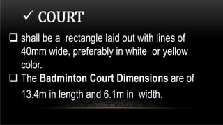  shall be a rectangle laid out with lines of
40mm wide, preferably in white or yellow
color.
 The Badminton Court Dimensions are of
13.4m in length and 6.1m in width.
 COURT
 
