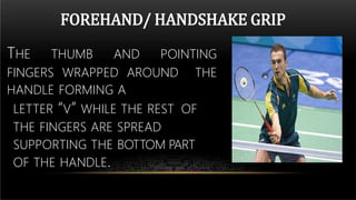 FOREHAND/ HANDSHAKE GRIP
THE THUMB AND POINTING
FINGERS WRAPPED AROUND THE
HANDLE FORMING A
LETTER “V” WHILE THE REST OF
THE FINGERS ARE SPREAD
SUPPORTING THE BOTTOM PART
OF THE HANDLE.
 