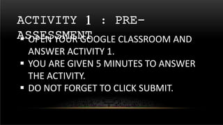 ACTIVITY 1 : PRE-
ASSESSMENT
 OPEN YOUR GOOGLE CLASSROOM AND
ANSWER ACTIVITY 1.
 YOU ARE GIVEN 5 MINUTES TO ANSWER
THE ACTIVITY.
 DO NOT FORGET TO CLICK SUBMIT.
 