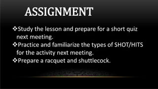 ASSIGNMENT
Study the lesson and prepare for a short quiz
next meeting.
Practice and familiarize the types of SHOT/HITS
for the activity next meeting.
Prepare a racquet and shuttlecock.
 
