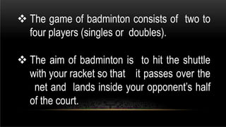  The game of badminton consists of two to
four players (singles or doubles).
 The aim of badminton is to hit the shuttle
with your racket so that it passes over the
net and lands inside your opponent’s half
of the court.
 