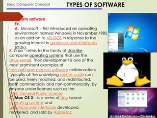 Basic Computer Concept TYPES OF SOFTWARE
1. System software
Ex.
A. Microsoft - first introduced an operating
environment named Windows in November 1985
as an add-on to MS-DOS in response to the
growing interest in graphical user interfaces
(GUIs).
B. Linux - refers to the family of Unix-like
computer operating systems that use the
Linux kernel. Their development is one of the
most prominent examples of
free and open source software collaboration;
typically all the underlying source code can
be used, freely modified, and redistributed,
both commercially and non-commercially, by
anyone under licenses such as the
GNU General Public License
C. Mac OS X - is a series of Unix based
operating systems and
graphical user interfaces developed,
marketed, and sold by Apple Inc
 