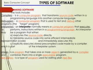Basic Computer Concept TYPES OF SOFTWARE
2. PROGRAMMING SOFTWARE
The tools include:
Compilers - is a computer program that transforms source code written in a
programming language into another computer language.
Debuggers - a computer program that is used to test and debug other
programs (the "target" program)
Interpreters - an interpreter normally means a computer program that executes,
i.e. performs, instructions written in a programming language. An interpreter
may be a program that either:
a) executes the source code directly
b) translates source code into some efficient intermediate
representation (code) and immediately executes this
c) explicitly executes stored precompiled code made by a compiler
which is part of the interpreter system
Linkers - is a program that takes one or more objects generated by a compiler
and combines them into a single executable program.
text editors - is a type of program used for editing plain text files
 