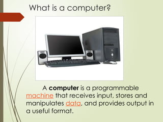 What is a computer?
A computer is a programmable
machine that receives input, stores and
manipulates data, and provides output in
a useful format.
 