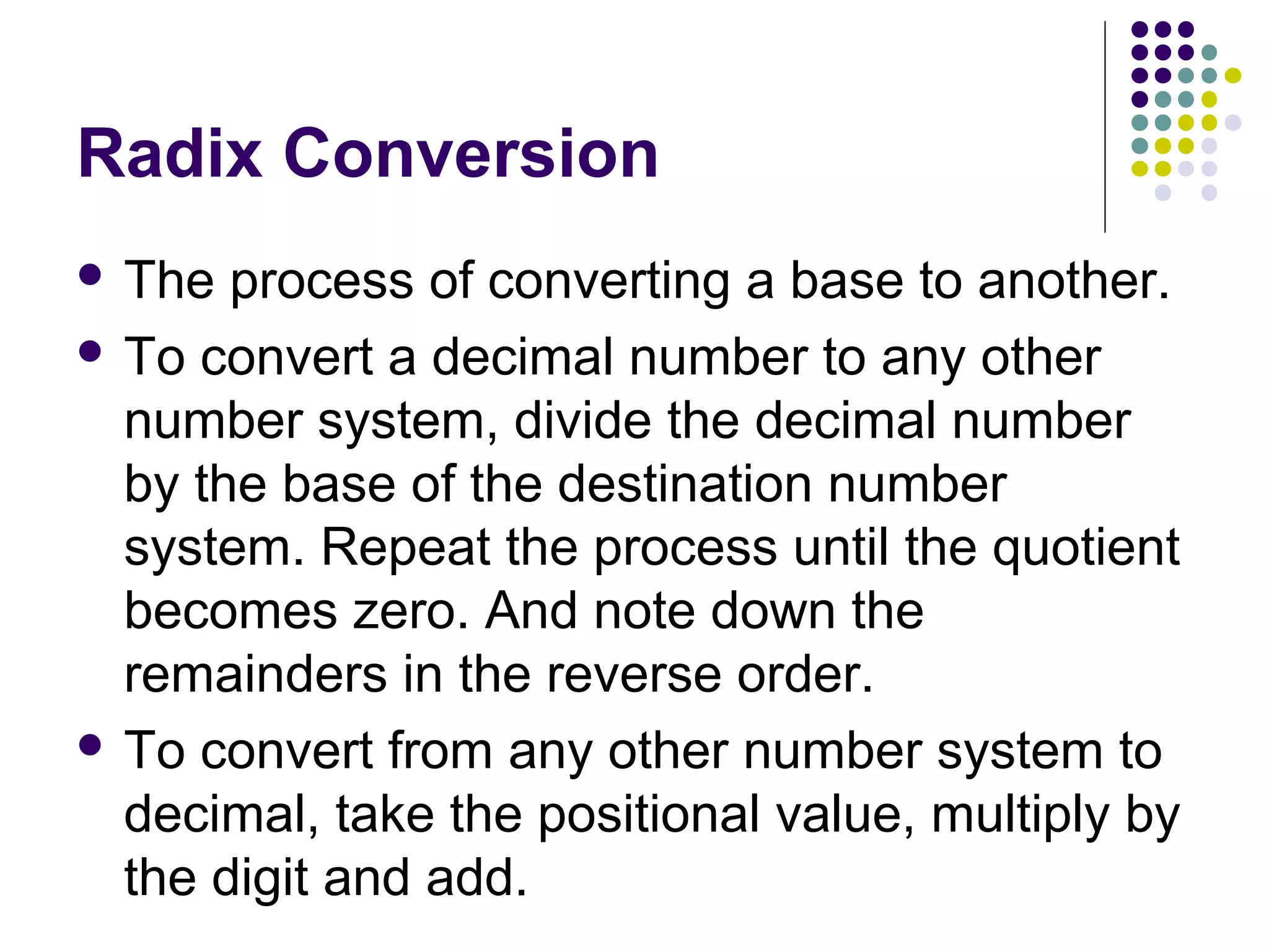 Radix Conversion
 The  process of converting a base to another.
 To convert a decimal number to any other
  number system, divide the decimal number
  by the base of the destination number
  system. Repeat the process until the quotient
  becomes zero. And note down the
  remainders in the reverse order.
 To convert from any other number system to
  decimal, take the positional value, multiply by
  the digit and add.
 