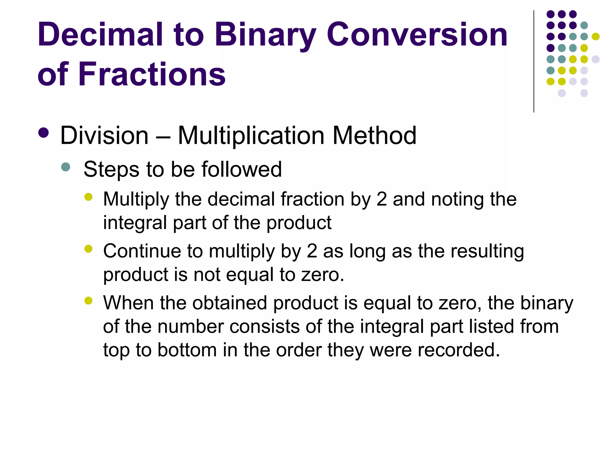 Decimal to Binary Conversion
of Fractions
 Division      – Multiplication Method
     Steps to be followed
         Multiply the decimal fraction by 2 and noting the
          integral part of the product
         Continue to multiply by 2 as long as the resulting
          product is not equal to zero.
         When the obtained product is equal to zero, the binary
          of the number consists of the integral part listed from
          top to bottom in the order they were recorded.
 