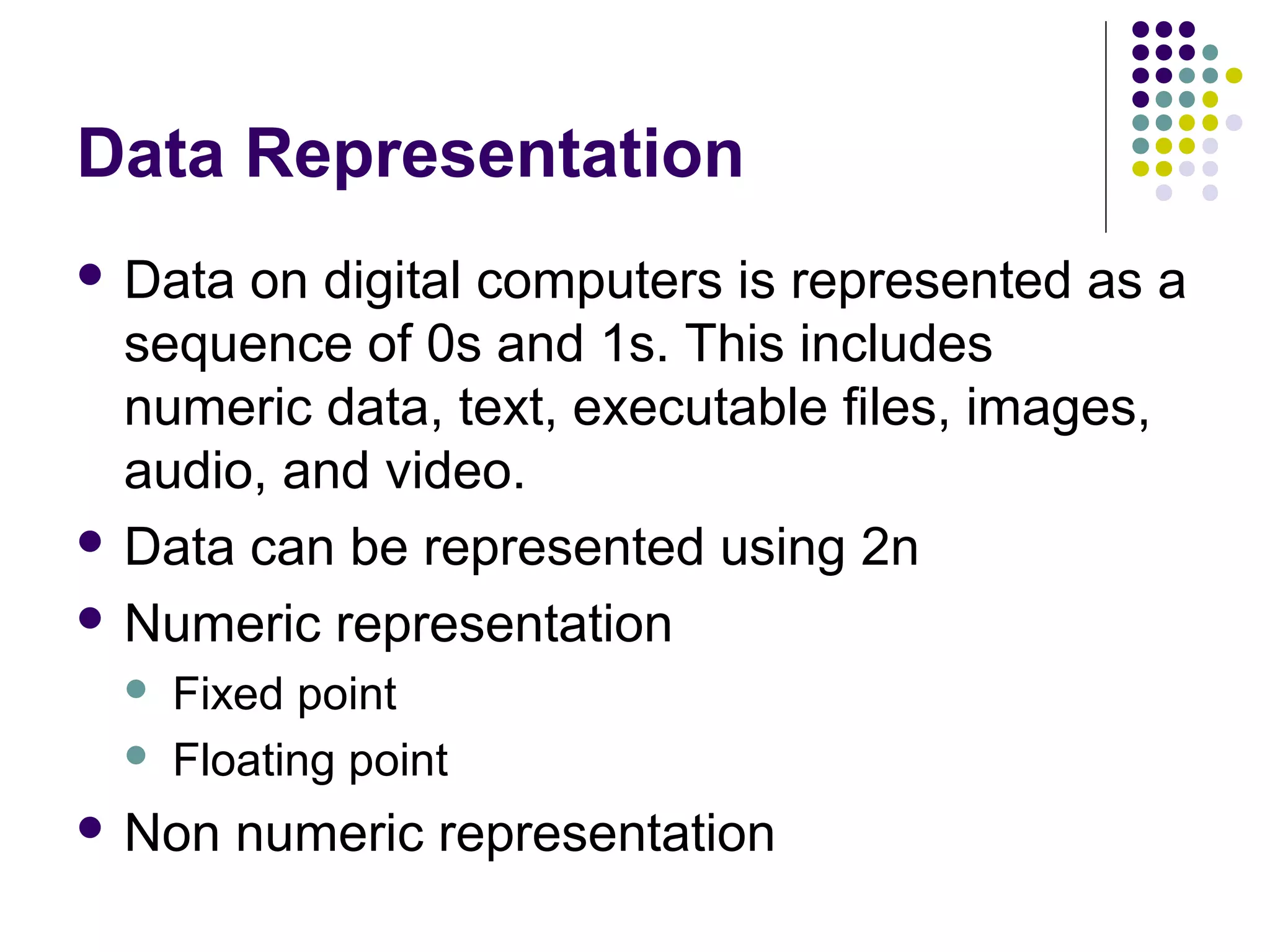 Data Representation
 Data on digital computers is represented as a
  sequence of 0s and 1s. This includes
  numeric data, text, executable files, images,
  audio, and video.
 Data can be represented using 2n

 Numeric representation
     Fixed point
     Floating point
 Non    numeric representation
 