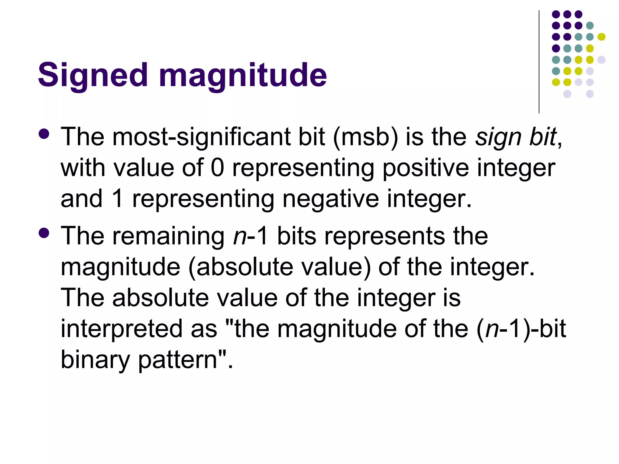 Signed magnitude
 The  most-significant bit (msb) is the sign bit,
  with value of 0 representing positive integer
  and 1 representing negative integer.
 The remaining n-1 bits represents the
  magnitude (absolute value) of the integer.
  The absolute value of the integer is
  interpreted as "the magnitude of the (n-1)-bit
  binary pattern".
 