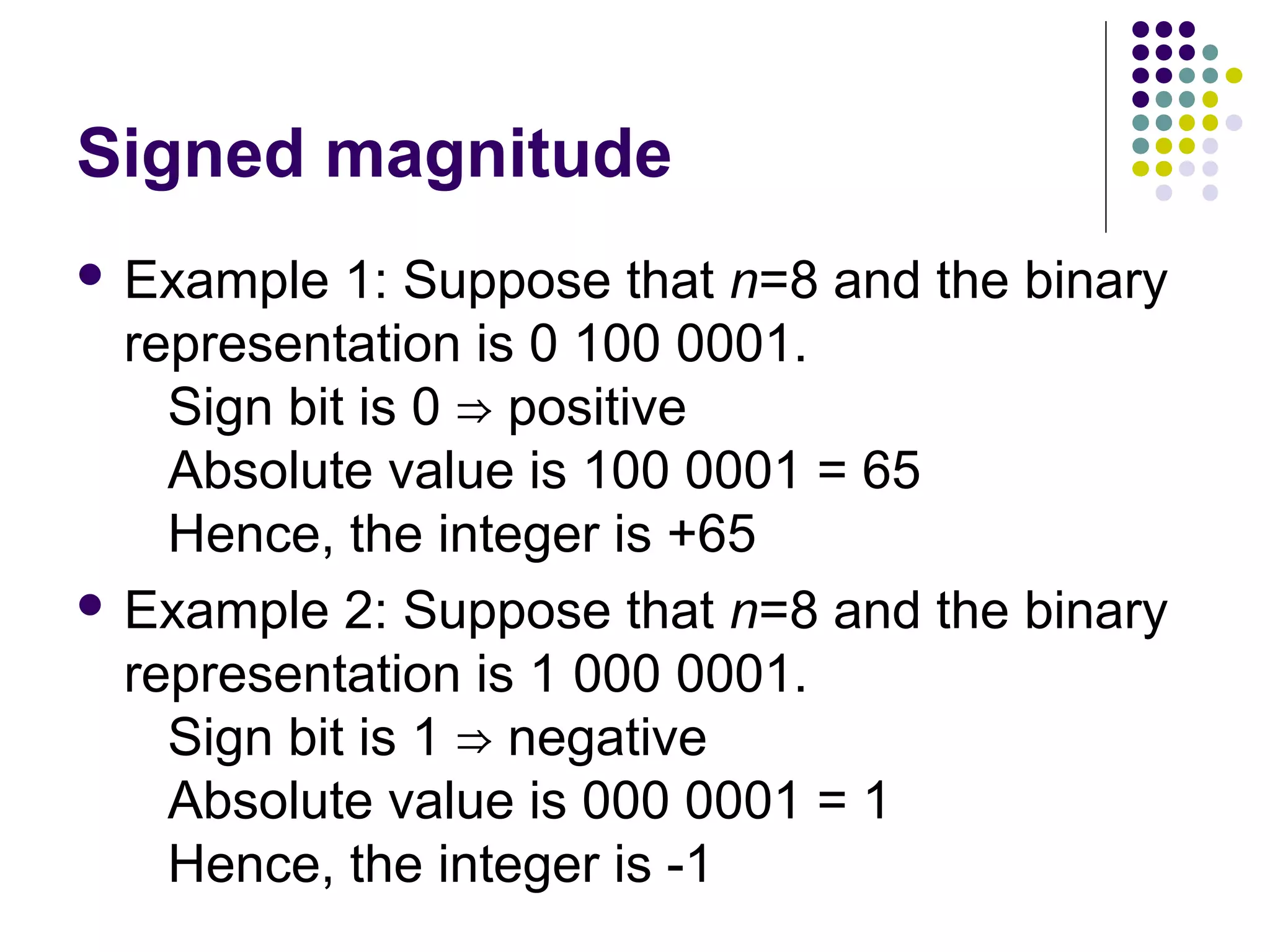 Signed magnitude
 Example   1: Suppose that n=8 and the binary
  representation is 0 100 0001.
    Sign bit is 0 ⇒ positive
    Absolute value is 100 0001 = 65
    Hence, the integer is +65
 Example 2: Suppose that n=8 and the binary
  representation is 1 000 0001.
    Sign bit is 1 ⇒ negative
    Absolute value is 000 0001 = 1
    Hence, the integer is -1
 