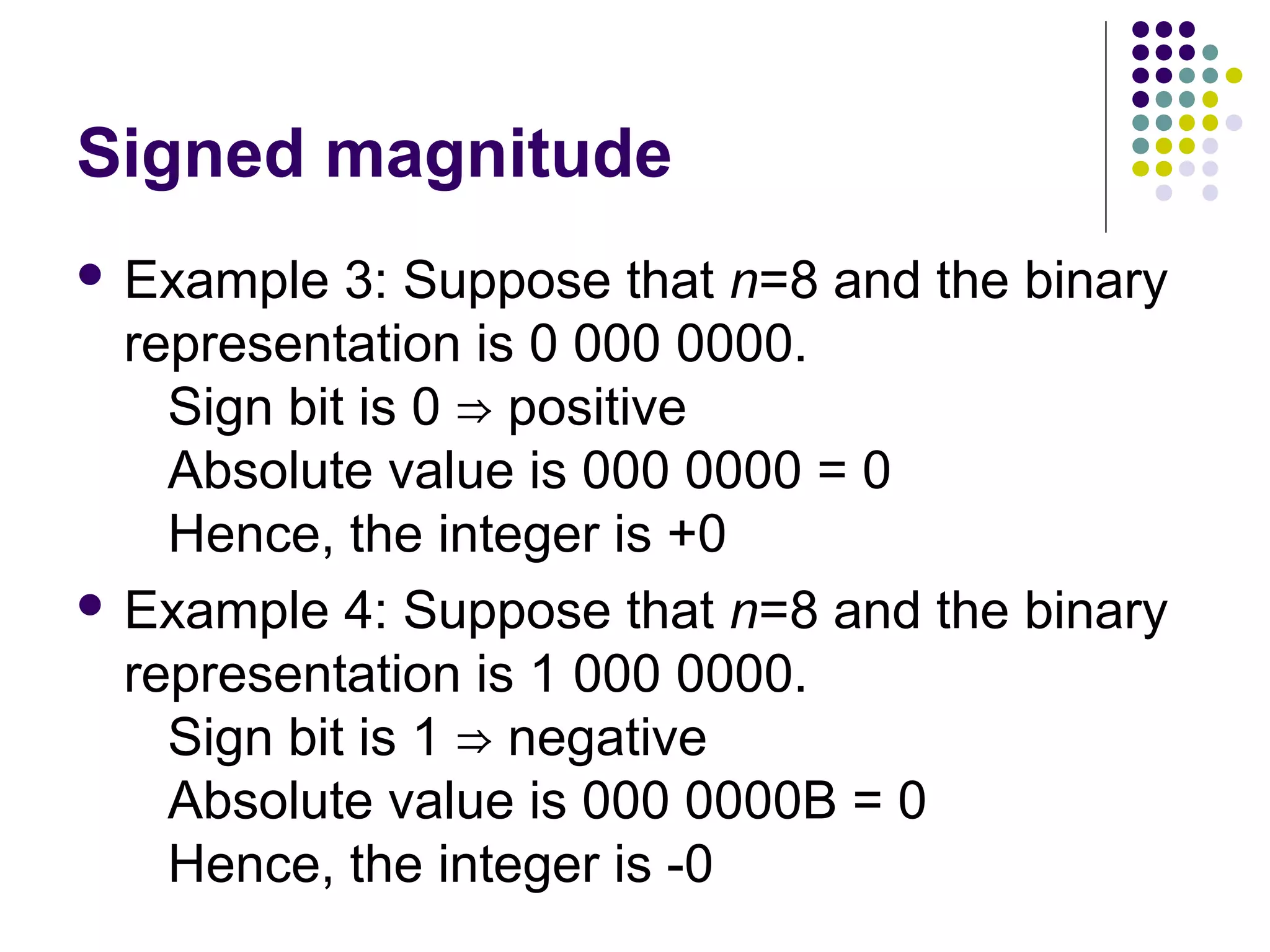 Signed magnitude
 Example   3: Suppose that n=8 and the binary
  representation is 0 000 0000.
    Sign bit is 0 ⇒ positive
    Absolute value is 000 0000 = 0
    Hence, the integer is +0
 Example 4: Suppose that n=8 and the binary
  representation is 1 000 0000.
    Sign bit is 1 ⇒ negative
    Absolute value is 000 0000B = 0
    Hence, the integer is -0
 