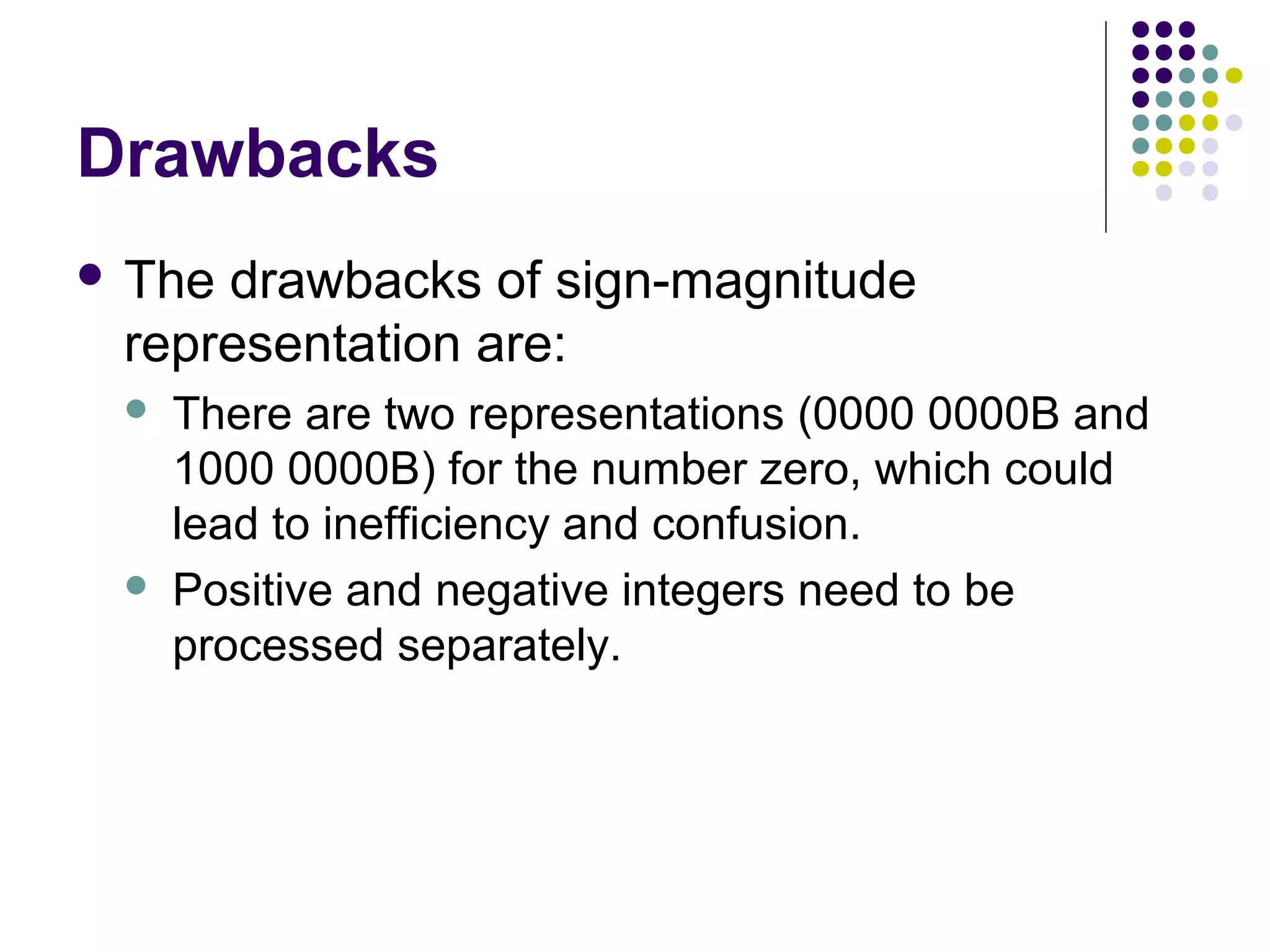 Drawbacks
 Thedrawbacks of sign-magnitude
 representation are:
    There are two representations (0000 0000B and
     1000 0000B) for the number zero, which could
     lead to inefficiency and confusion.
    Positive and negative integers need to be
     processed separately.
 