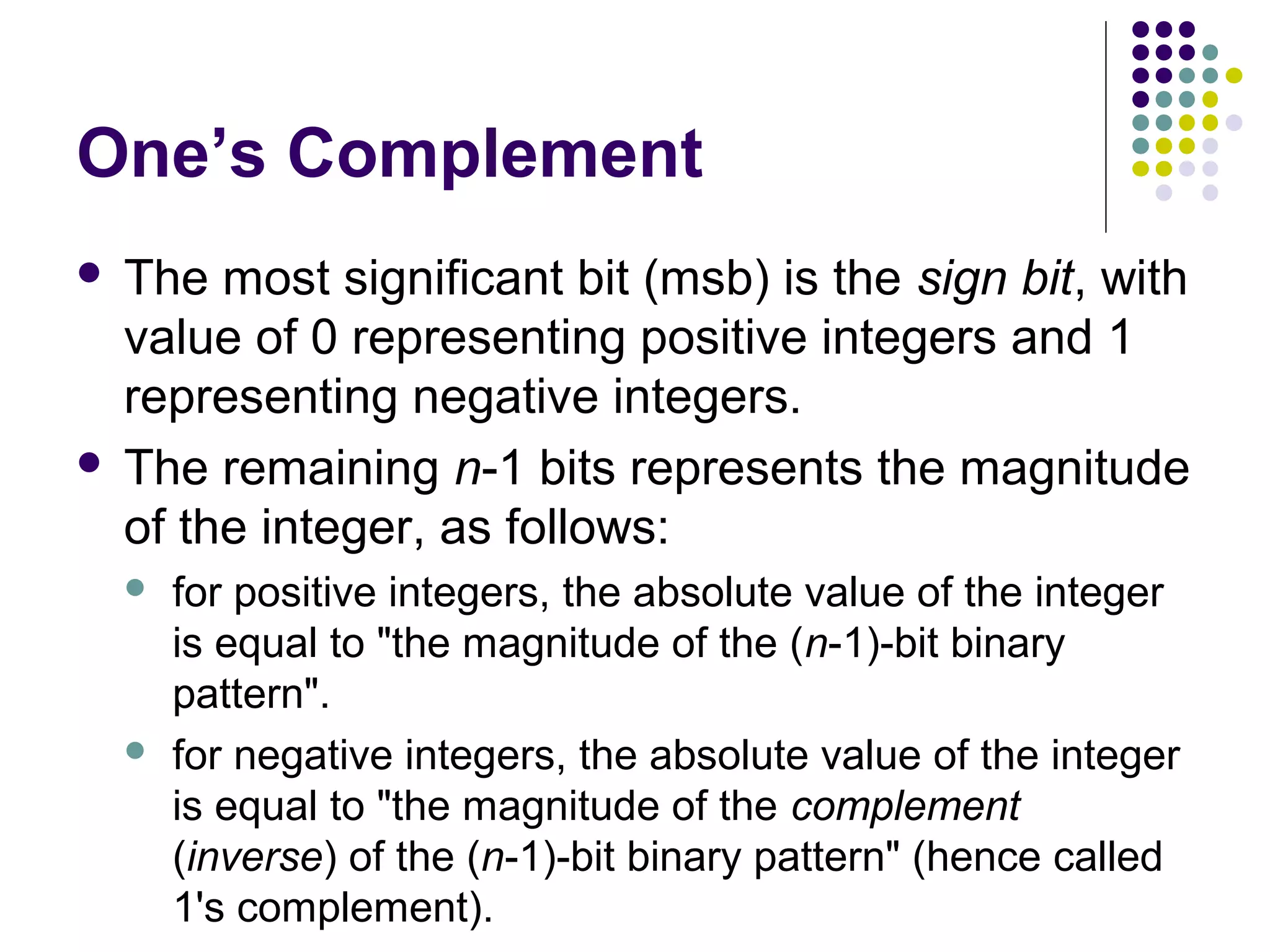 One’s Complement
 The most significant bit (msb) is the sign bit, with
  value of 0 representing positive integers and 1
  representing negative integers.
 The remaining n-1 bits represents the magnitude
  of the integer, as follows:
       for positive integers, the absolute value of the integer
        is equal to "the magnitude of the (n-1)-bit binary
        pattern".
       for negative integers, the absolute value of the integer
        is equal to "the magnitude of the complement
        (inverse) of the (n-1)-bit binary pattern" (hence called
        1's complement).
 