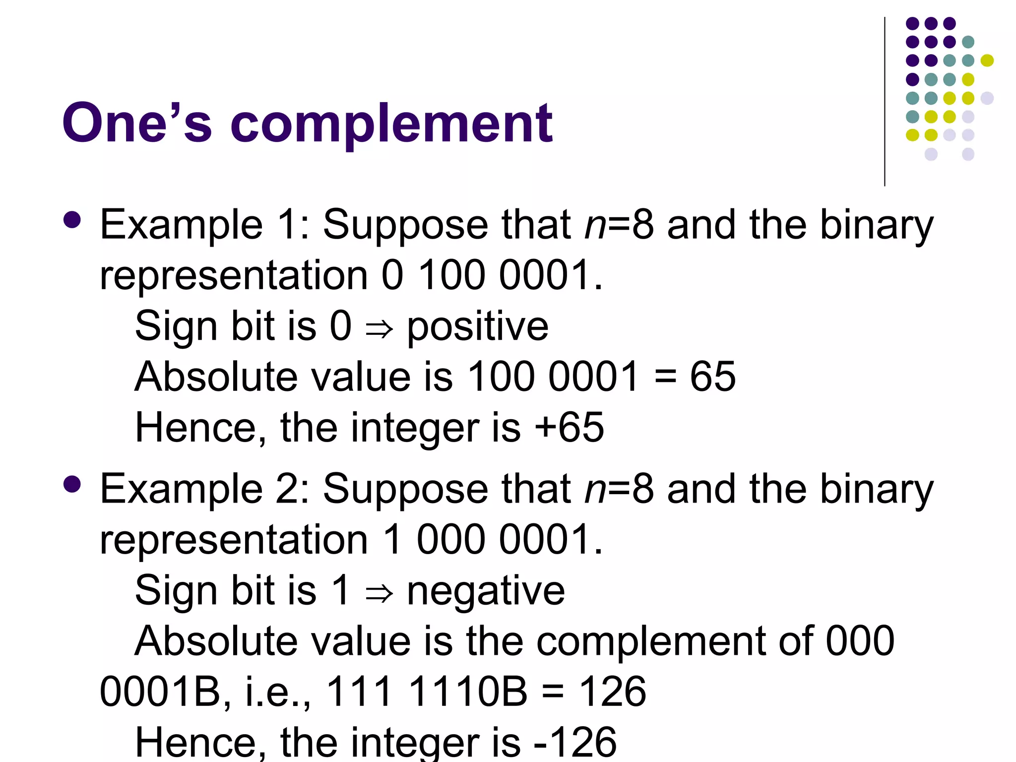 One’s complement
 Example   1: Suppose that n=8 and the binary
  representation 0 100 0001.
    Sign bit is 0 ⇒ positive
    Absolute value is 100 0001 = 65
    Hence, the integer is +65
 Example 2: Suppose that n=8 and the binary
  representation 1 000 0001.
    Sign bit is 1 ⇒ negative
    Absolute value is the complement of 000
  0001B, i.e., 111 1110B = 126
    Hence, the integer is -126
 