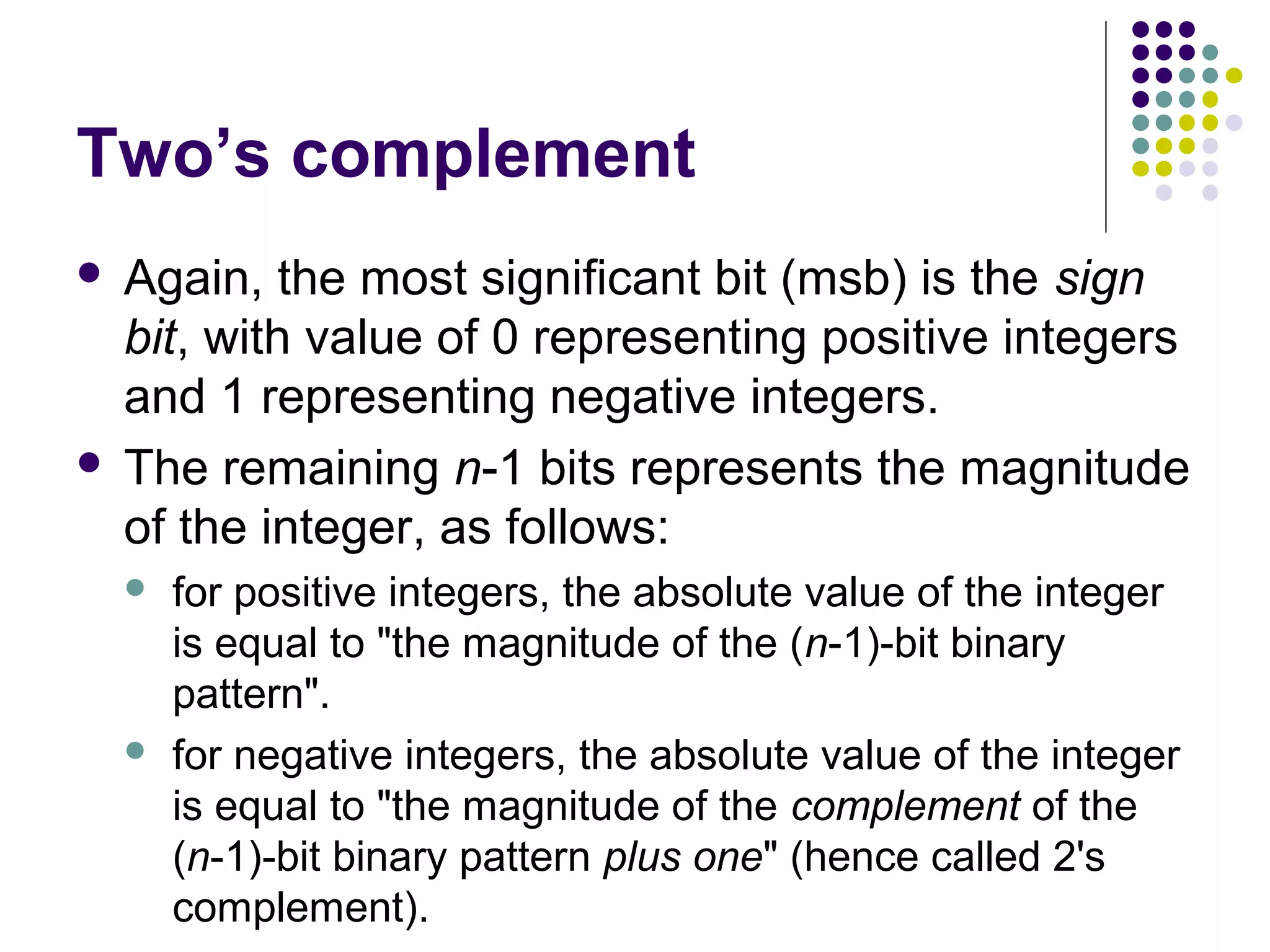 Two’s complement
 Again, the most significant bit (msb) is the sign
  bit, with value of 0 representing positive integers
  and 1 representing negative integers.
 The remaining n-1 bits represents the magnitude
  of the integer, as follows:
       for positive integers, the absolute value of the integer
        is equal to "the magnitude of the (n-1)-bit binary
        pattern".
       for negative integers, the absolute value of the integer
        is equal to "the magnitude of the complement of the
        (n-1)-bit binary pattern plus one" (hence called 2's
        complement).
 