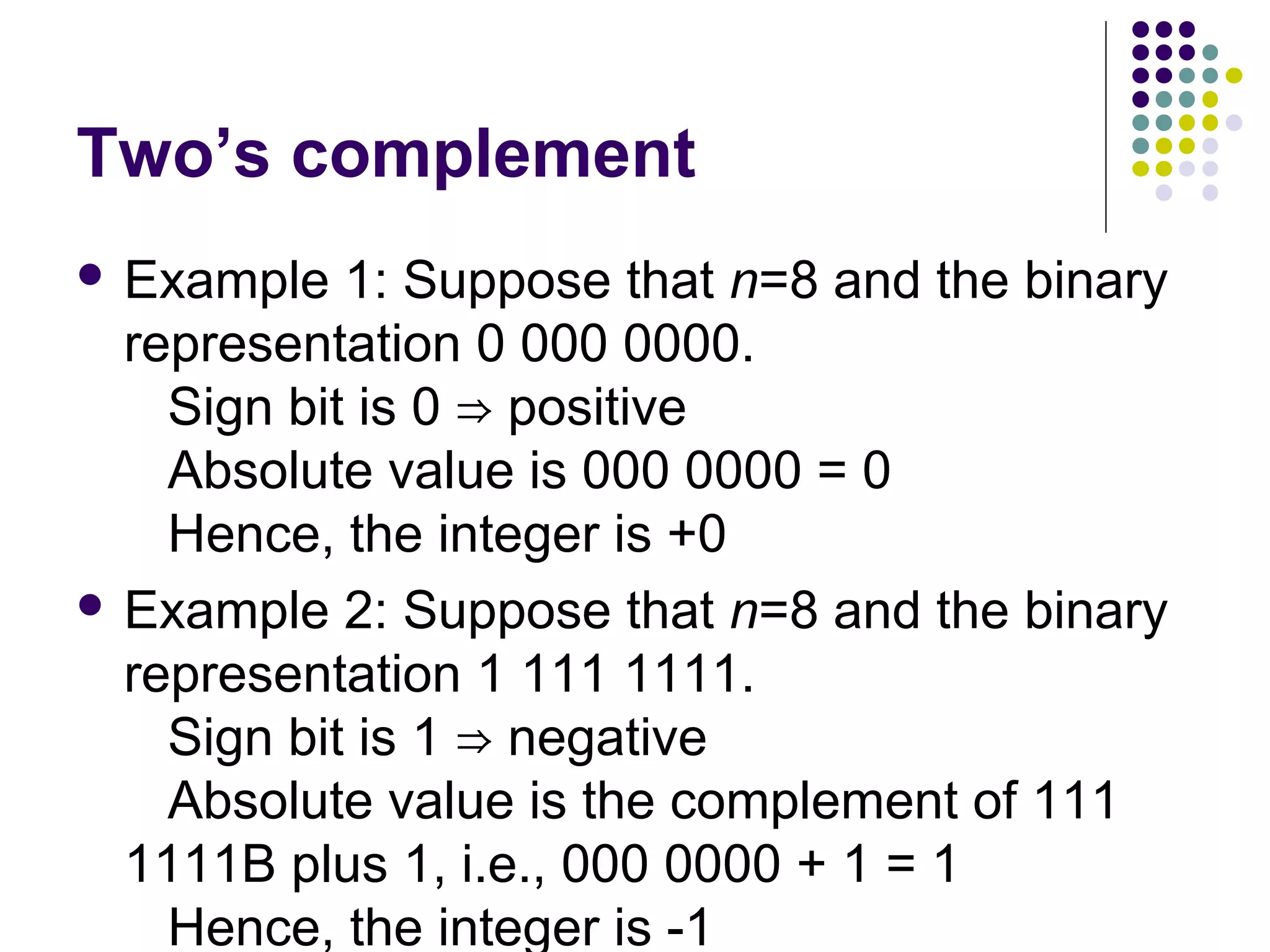 Two’s complement
 Example   1: Suppose that n=8 and the binary
  representation 0 000 0000.
    Sign bit is 0 ⇒ positive
    Absolute value is 000 0000 = 0
    Hence, the integer is +0
 Example 2: Suppose that n=8 and the binary
  representation 1 111 1111.
    Sign bit is 1 ⇒ negative
    Absolute value is the complement of 111
  1111B plus 1, i.e., 000 0000 + 1 = 1
    Hence, the integer is -1
 